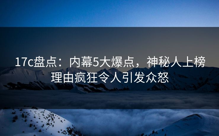 17c盘点：内幕5大爆点，神秘人上榜理由疯狂令人引发众怒