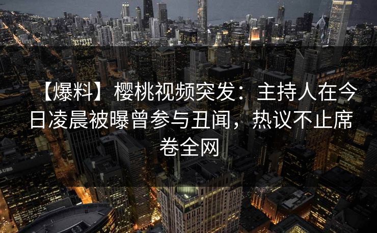 【爆料】樱桃视频突发：主持人在今日凌晨被曝曾参与丑闻，热议不止席卷全网