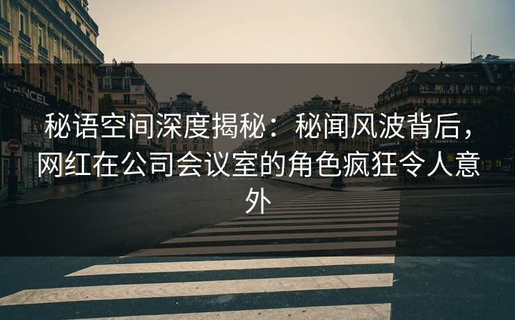 秘语空间深度揭秘:秘闻风波背后,网红在公司会议室的角色疯狂令人意外 秘语空间深度揭秘:秘闻风波背后,网红在公司会议室的角色疯狂令人意外