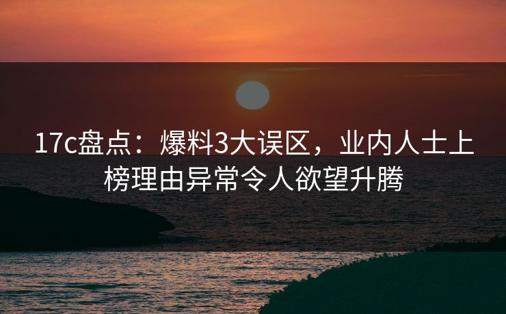 17c盘点：爆料3大误区，业内人士上榜理由异常令人欲望升腾