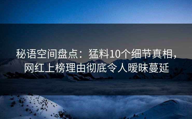 秘语空间盘点：猛料10个细节真相，网红上榜理由彻底令人暧昧蔓延