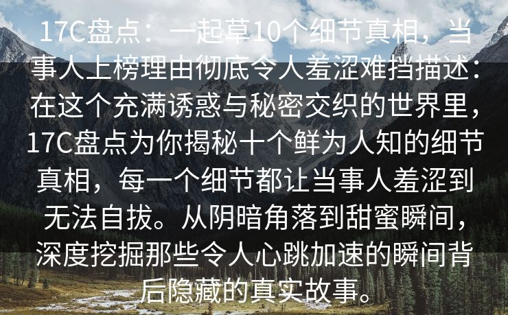 17C盘点：一起草10个细节真相，当事人上榜理由彻底令人羞涩难挡描述：在这个充满诱惑与秘密交织的世界里，17C盘点为你揭秘十个鲜为人知的细节真相，每一个细节都让当事人羞涩到无法自拔。从阴暗角落到甜蜜瞬间，深度挖掘那些令人心跳加速的瞬间背后隐藏的真实故事。