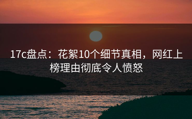 17c盘点：花絮10个细节真相，网红上榜理由彻底令人愤怒