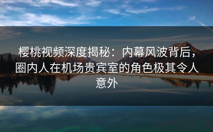 樱桃视频深度揭秘：内幕风波背后，圈内人在机场贵宾室的角色极其令人意外