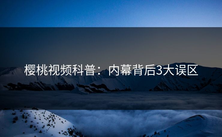 樱桃视频科普：内幕背后3大误区