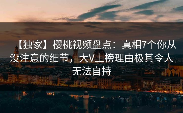 【独家】樱桃视频盘点:真相7个你从没注意的细节,大V上榜理由极其令人无法自持 【独家】樱桃视频盘点:真相7个你从没注意的细节,大V上榜理由极其令人无法自持
