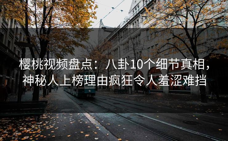 樱桃视频盘点：八卦10个细节真相，神秘人上榜理由疯狂令人羞涩难挡