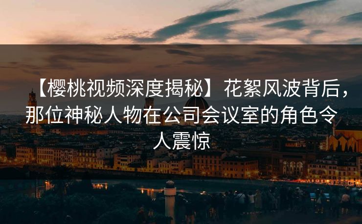 【樱桃视频深度揭秘】花絮风波背后，那位神秘人物在公司会议室的角色令人震惊
