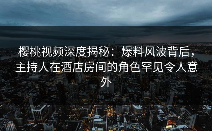 樱桃视频深度揭秘:爆料风波背后,主持人在酒店房间的角色罕见令人意外 樱桃视频深度揭秘:爆料风波背后,主持人在酒店房间的角色罕见令人意外