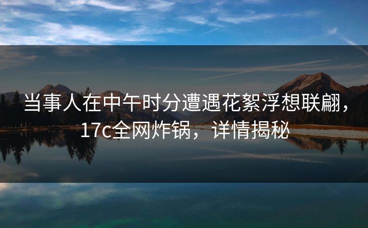 当事人在中午时分遭遇花絮浮想联翩，17c全网炸锅，详情揭秘
