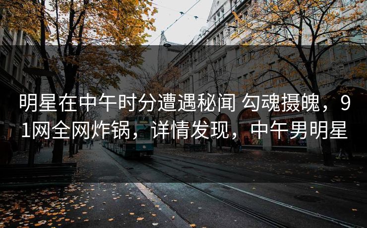 明星在中午时分遭遇秘闻 勾魂摄魄，91网全网炸锅，详情发现，中午男明星