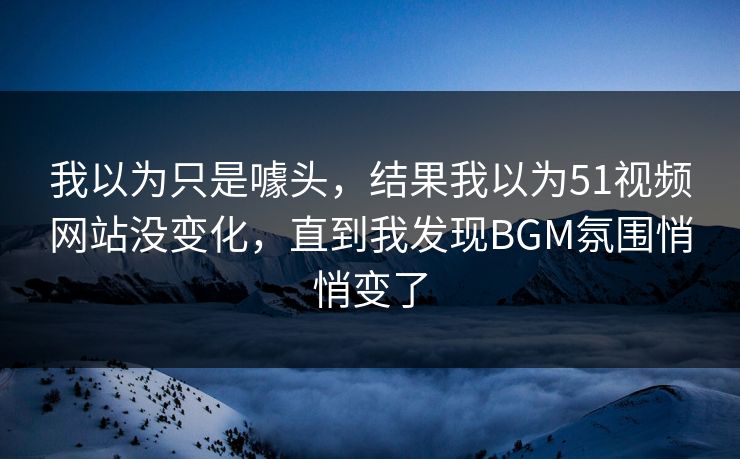 我以为只是噱头，结果我以为51视频网站没变化，直到我发现BGM氛围悄悄变了