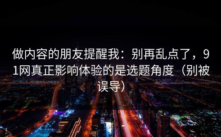 做内容的朋友提醒我:别再乱点了,91网真正影响体验的是选题角度(别被误导)