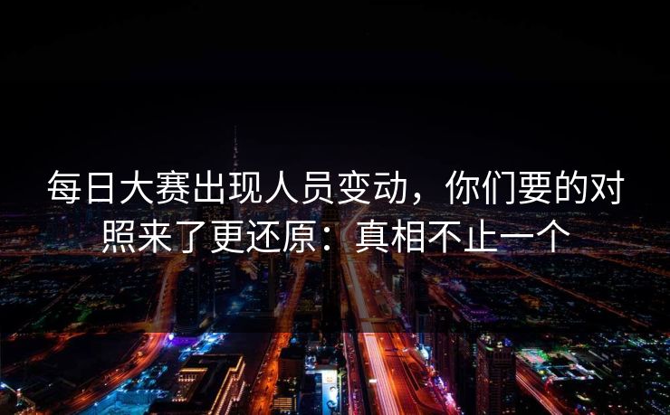 每日大赛出现人员变动，你们要的对照来了更还原：真相不止一个