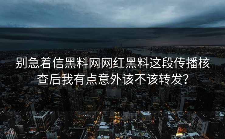 别急着信黑料网网红黑料这段传播核查后我有点意外该不该转发？