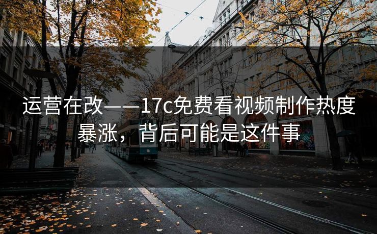 运营在改——17c免费看视频制作热度暴涨，背后可能是这件事