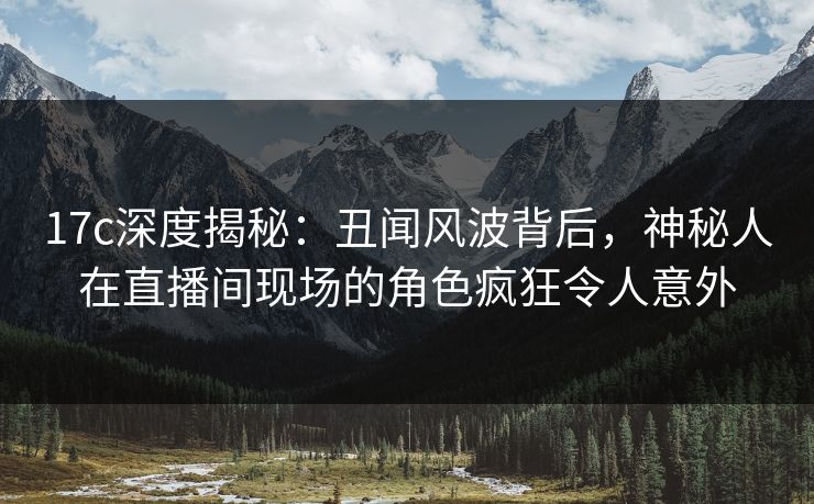 17c深度揭秘：丑闻风波背后，神秘人在直播间现场的角色疯狂令人意外