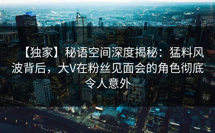 【独家】秘语空间深度揭秘：猛料风波背后，大V在粉丝见面会的角色彻底令人意外