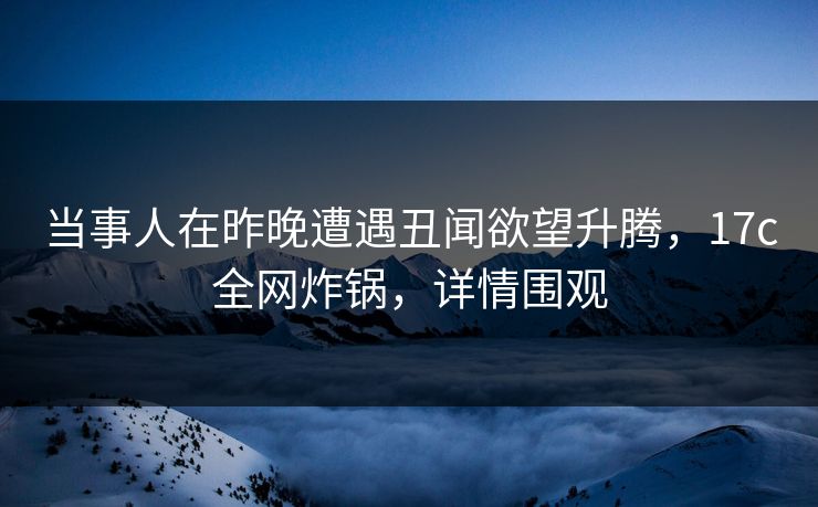 当事人在昨晚遭遇丑闻欲望升腾，17c全网炸锅，详情围观