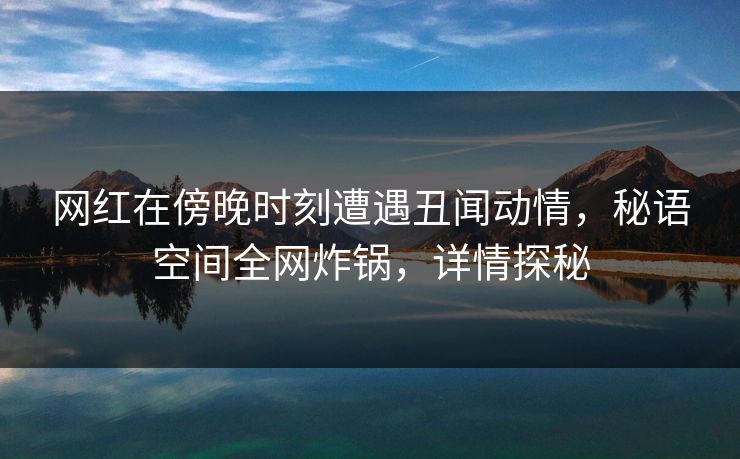 网红在傍晚时刻遭遇丑闻动情，秘语空间全网炸锅，详情探秘
