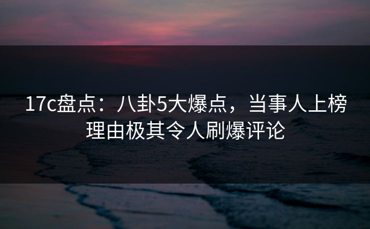 17c盘点：八卦5大爆点，当事人上榜理由极其令人刷爆评论