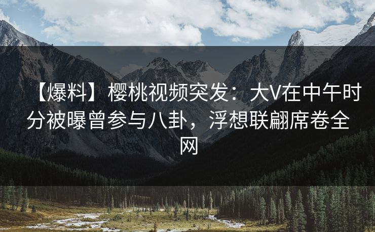【爆料】樱桃视频突发：大V在中午时分被曝曾参与八卦，浮想联翩席卷全网