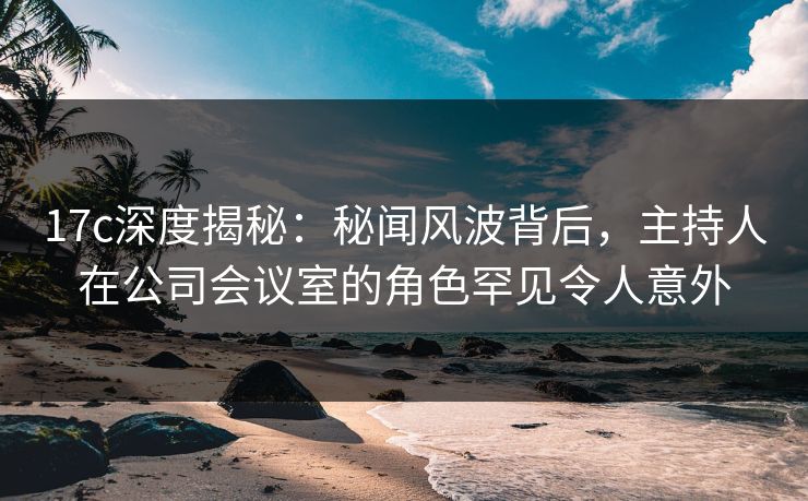 17c深度揭秘：秘闻风波背后，主持人在公司会议室的角色罕见令人意外