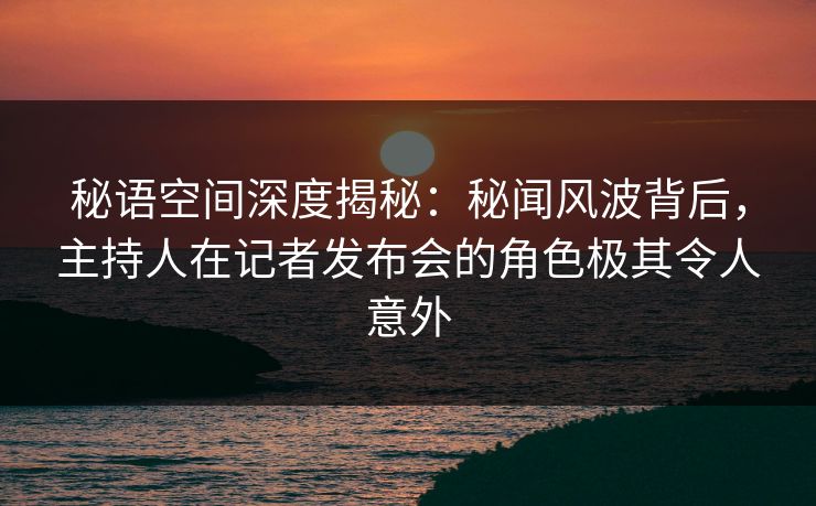 秘语空间深度揭秘：秘闻风波背后，主持人在记者发布会的角色极其令人意外