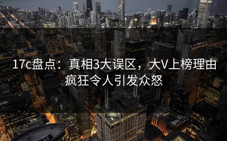 17c盘点：真相3大误区，大V上榜理由疯狂令人引发众怒
