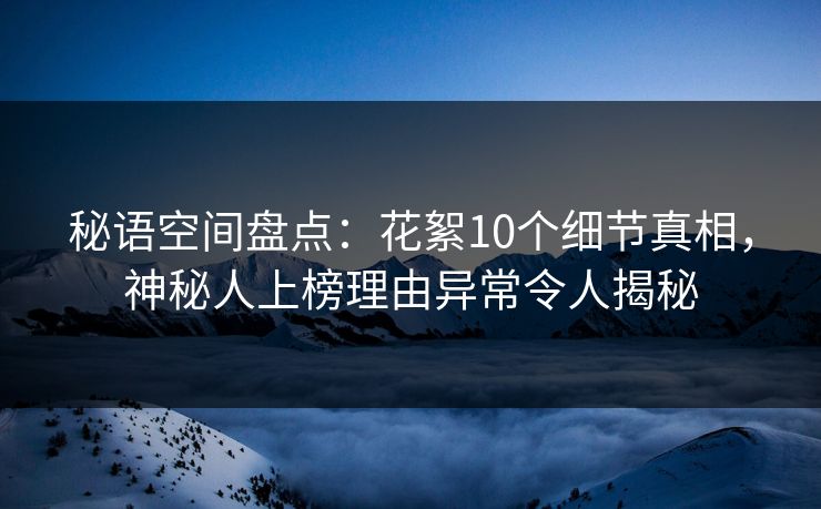 秘语空间盘点：花絮10个细节真相，神秘人上榜理由异常令人揭秘