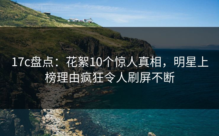 17c盘点：花絮10个惊人真相，明星上榜理由疯狂令人刷屏不断