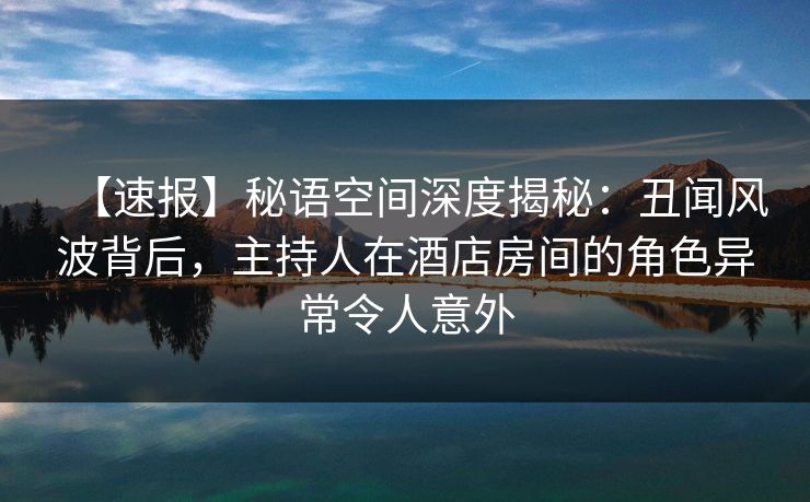 【速报】秘语空间深度揭秘：丑闻风波背后，主持人在酒店房间的角色异常令人意外