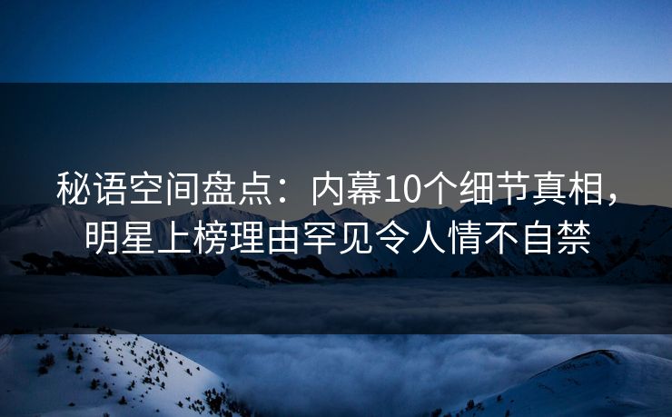 秘语空间盘点：内幕10个细节真相，明星上榜理由罕见令人情不自禁