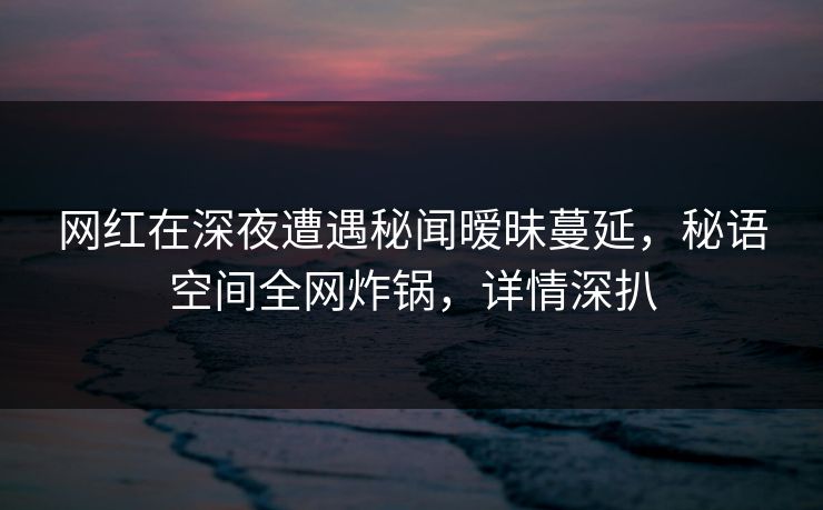 网红在深夜遭遇秘闻暧昧蔓延，秘语空间全网炸锅，详情深扒