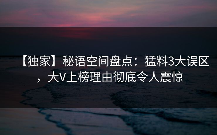 【独家】秘语空间盘点：猛料3大误区，大V上榜理由彻底令人震惊