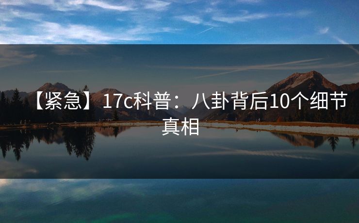 【紧急】17c科普：八卦背后10个细节真相