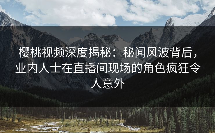 樱桃视频深度揭秘：秘闻风波背后，业内人士在直播间现场的角色疯狂令人意外