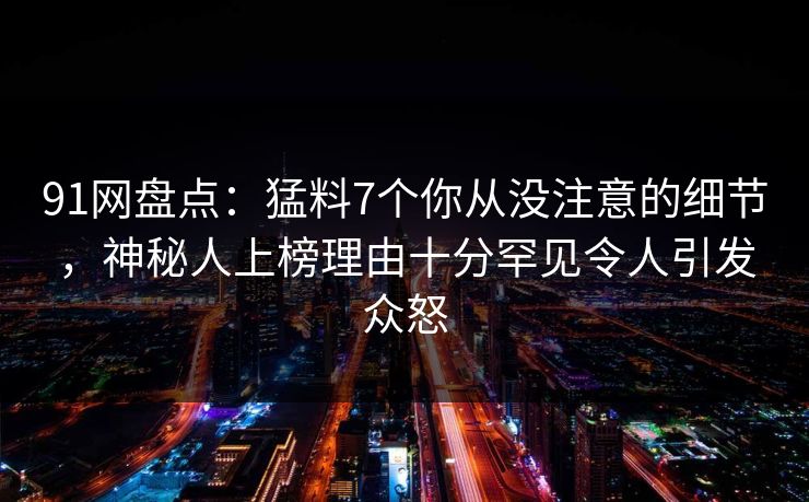 91网盘点:猛料7个你从没注意的细节,神秘人上榜理由十分罕见令人引发众怒