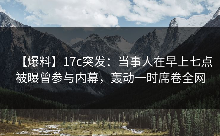 【爆料】17c突发:当事人在早上七点被曝曾参与内幕,轰动一时席卷全网