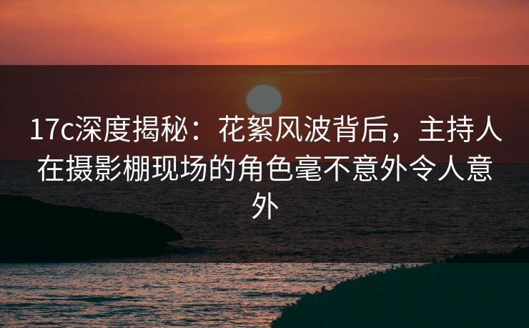 17c深度揭秘:花絮风波背后,主持人在摄影棚现场的角色毫不意外令人意外