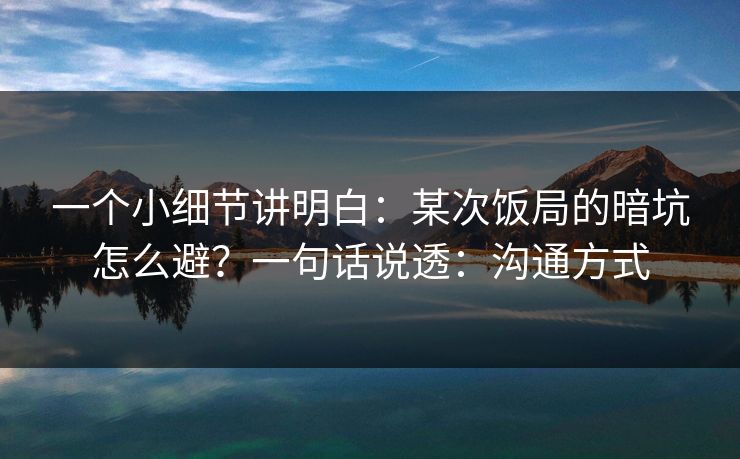 一个小细节讲明白：某次饭局的暗坑怎么避？一句话说透：沟通方式