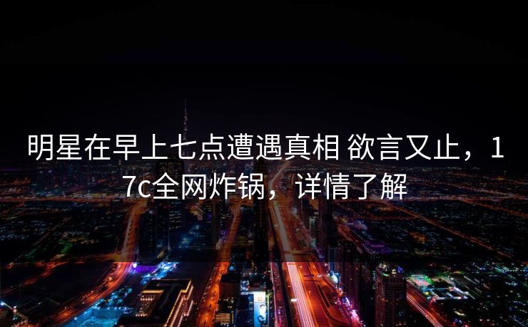 明星在早上七点遭遇真相 欲言又止,17c全网炸锅,详情了解