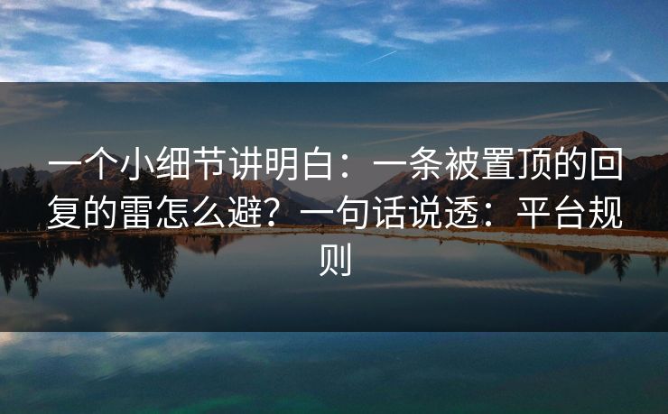 一个小细节讲明白：一条被置顶的回复的雷怎么避？一句话说透：平台规则