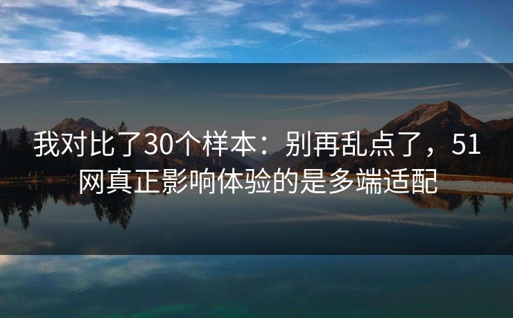 我对比了30个样本：别再乱点了，51网真正影响体验的是多端适配