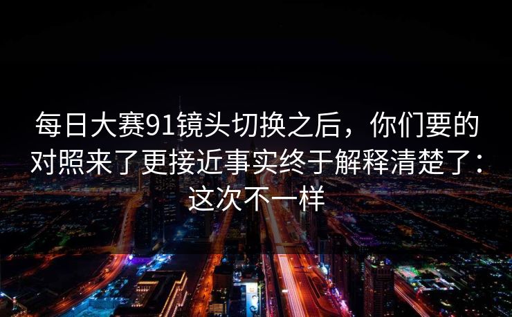 每日大赛91镜头切换之后，你们要的对照来了更接近事实终于解释清楚了：这次不一样