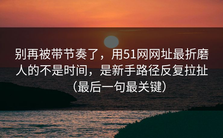 别再被带节奏了,用51网网址最折磨人的不是时间,是新手路径反复拉扯(最后一句最关键)