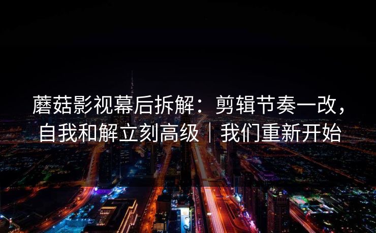 蘑菇影视幕后拆解：剪辑节奏一改，自我和解立刻高级｜我们重新开始
