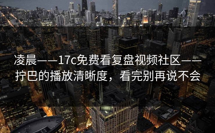 凌晨——17c免费看复盘视频社区——拧巴的播放清晰度，看完别再说不会