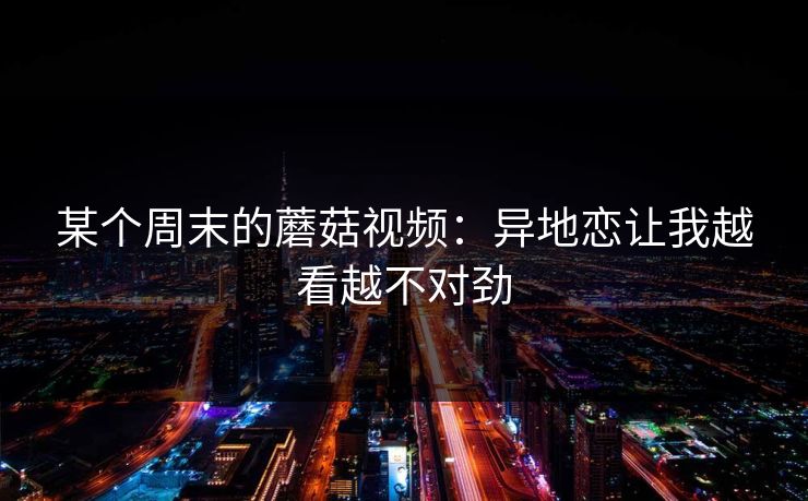 某个周末的蘑菇视频:异地恋让我越看越不对劲 某个周末的蘑菇视频:异地恋让我越看越不对劲