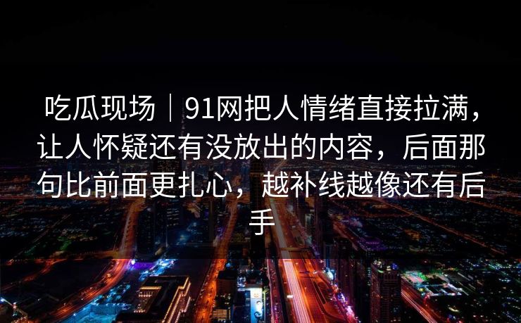 吃瓜现场｜91网把人情绪直接拉满，让人怀疑还有没放出的内容，后面那句比前面更扎心，越补线越像还有后手